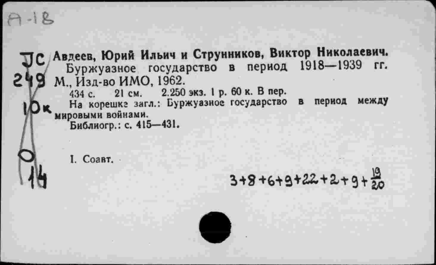 ﻿37С Авдеев, Юрий Ильич и Струнников, Виктор Николаевич, у Буржуазное государство в период 1918—1939 гг.
249 М., Изд-во ИМО, 1962.
Г 434 с. 21 см. 2.250 экз. I р. 60 к. В пер.
|Ок На коРешкг 3«гл” Буржуазное государство в период между «И*мировыми войнами.
Библиогр.: с. 415—431.
Л I. Соавт.
11